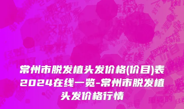 常州市脱发植头发价格(价目)表2024在线一览-常州市脱发植头发价格行情