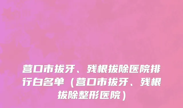 营口市拔牙、残根拔除医院排行白名单（营口市拔牙、残根拔除整形医院）