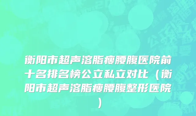 衡阳市超声溶脂瘦腰腹医院前十名排名榜公立私立对比（衡阳市超声溶脂瘦腰腹整形医院）