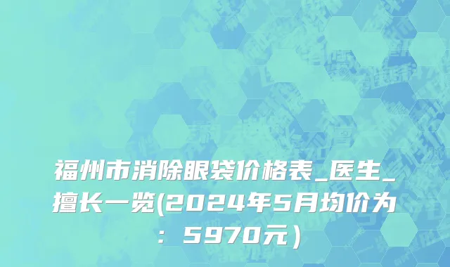 福州市消除眼袋价格表_医生_擅长一览(2024年5月均价为：5970元）