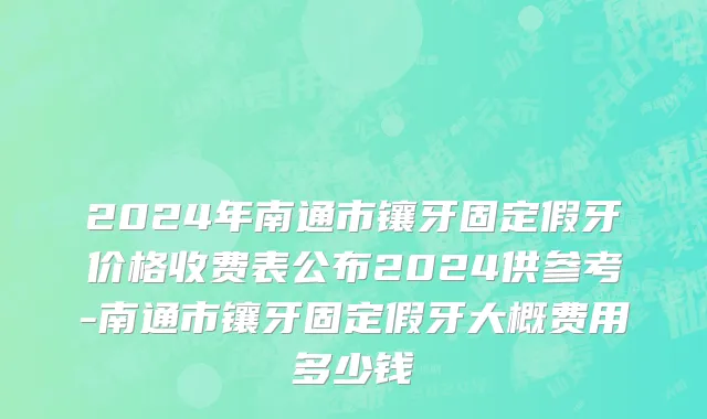 2024年南通市镶牙固定假牙价格收费表公布2024供参考-南通市镶牙固定假牙大概费用多少钱