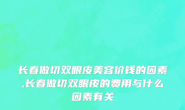 长春做切双眼皮美容价钱的因素,长春做切双眼皮的费用与什么因素有关