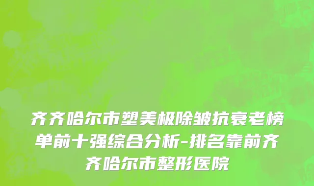 齐齐哈尔市塑美极除皱抗衰老榜单前十强综合分析-排名靠前齐齐哈尔市整形医院