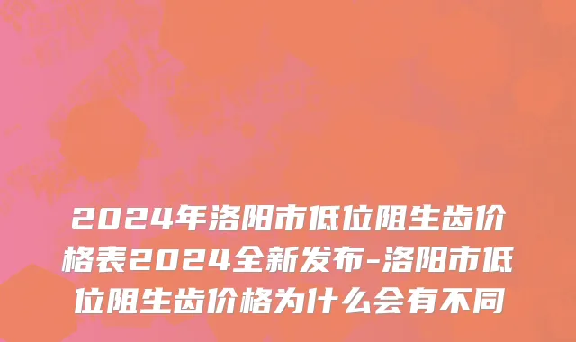 2024年洛阳市低位阻生齿价格表2024全新发布-洛阳市低位阻生齿价格为什么会有不同