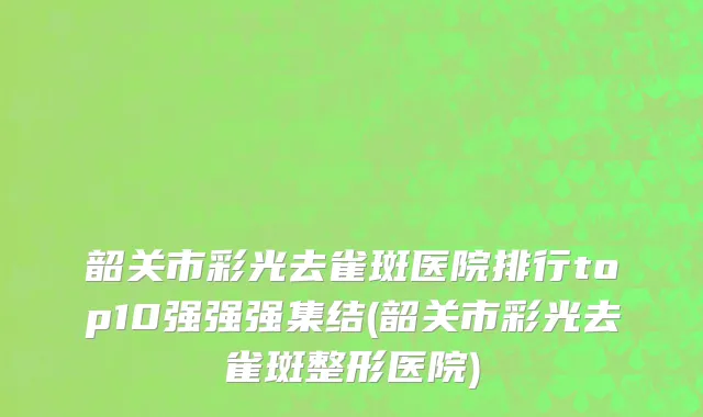 韶关市彩光去雀斑医院排行top10强强强集结(韶关市彩光去雀斑整形医院)