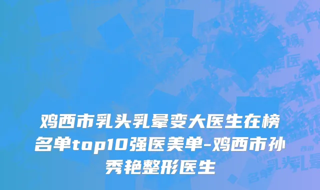 鸡西市乳头乳晕变大医生在榜名单top10强医美单-鸡西市孙秀艳整形医生