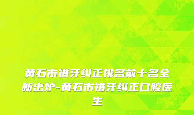 黄石市错牙纠正排名前十名全新出炉-黄石市错牙纠正口腔医生
