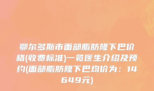 鄂尔多斯市面部脂肪隆下巴价格(收费标准)一览医生介绍及预约(面部脂肪隆下巴均价为：14649元)