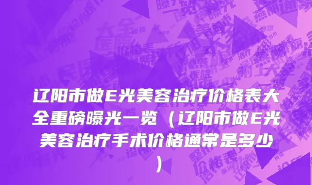 辽阳市做E光美容治疗价格表大全重磅曝光一览（辽阳市做E光美容治疗手术价格通常是多少）