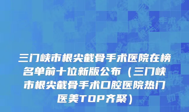 三门峡市根尖截骨手术医院在榜名单前十位新版公布（三门峡市根尖截骨手术口腔医院热门医美TOP齐聚）