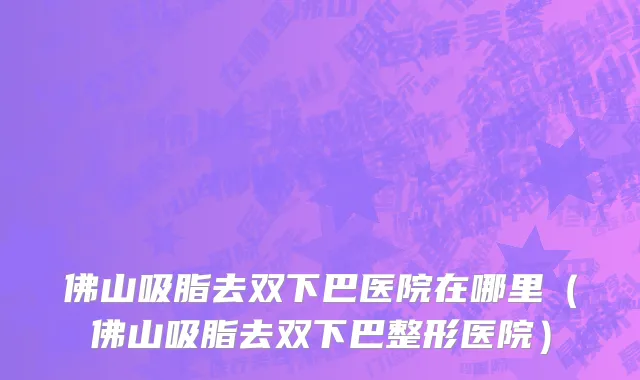 佛山吸脂去双下巴医院在哪里(佛山吸脂去双下巴整形医院)