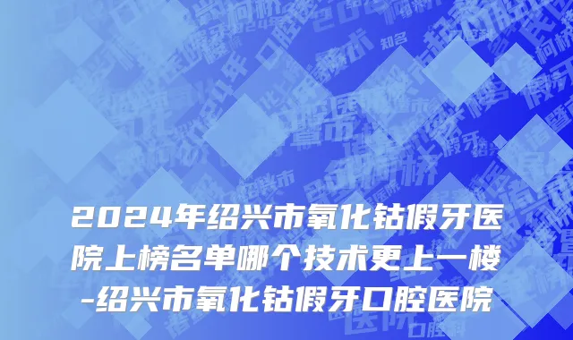 2024年绍兴市氧化钴假牙医院上榜名单哪个技术更上一楼-绍兴市氧化钴假牙口腔医院