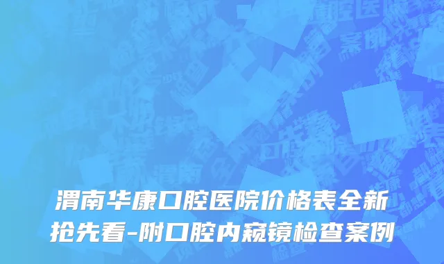 渭南华康口腔医院价格表全新抢先看-附口腔内窥镜检查案例
