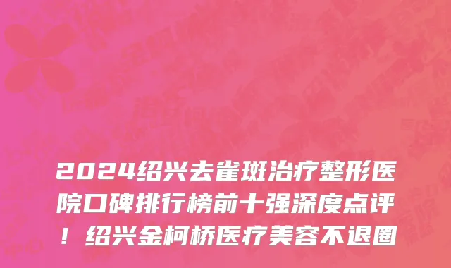 2024绍兴去雀斑治疗整形医院口碑排行榜前十强深度点评!绍兴金柯桥医疗美容不退圈