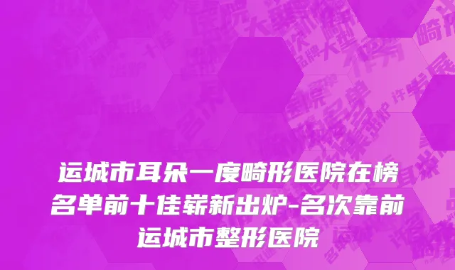 运城市耳朵一度畸形医院在榜名单前十佳崭新出炉-名次靠前运城市整形医院