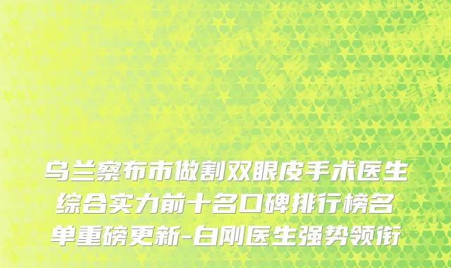 乌兰察布市做割双眼皮手术医生综合实力前十名口碑排行榜名单重磅更新-白刚医生强势领衔