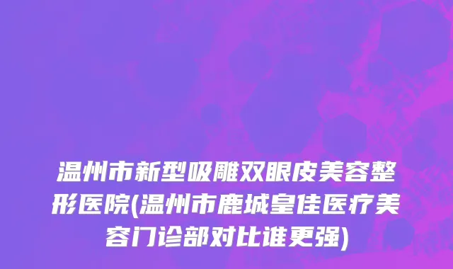 温州市新型吸雕双眼皮美容整形医院(温州市鹿城皇佳医疗美容门诊部对比谁更强)