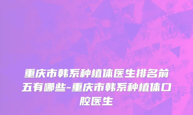 重庆市韩系种植体医生排名前五有哪些-重庆市韩系种植体口腔医生