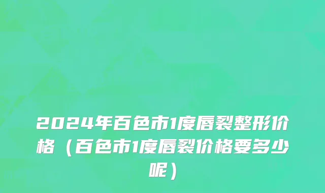 2024年百色市1度唇裂整形价格（百色市1度唇裂价格要多少呢）