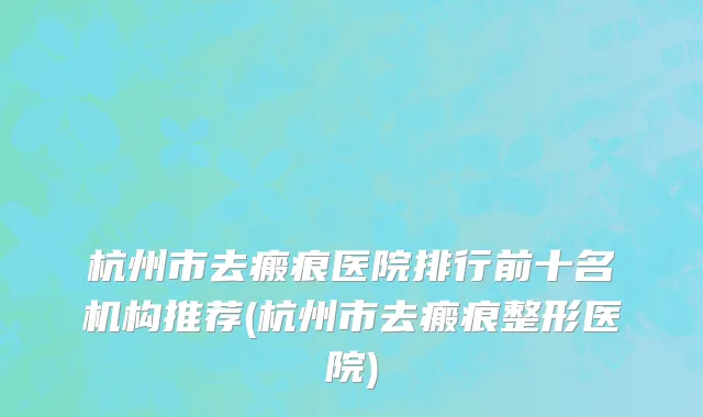 杭州市去瘢痕医院排行前十名机构推荐(杭州市去瘢痕整形医院)