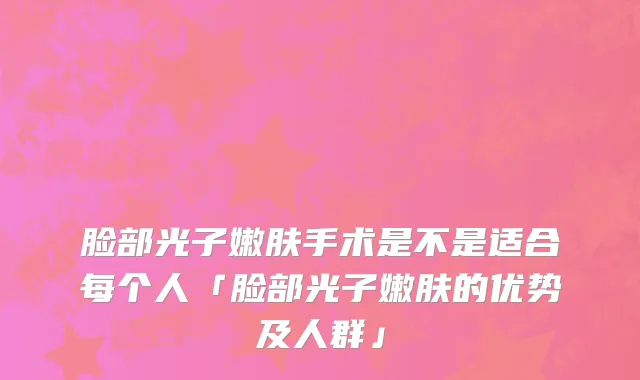 脸部光子嫩肤手术是不是适合每个人「脸部光子嫩肤的优势及人群」