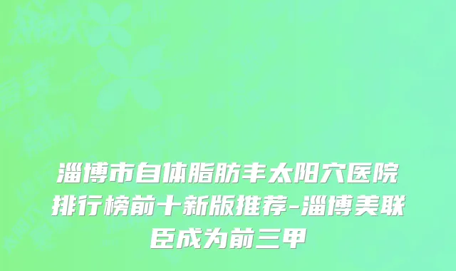 淄博市自体脂肪丰太阳穴医院排行榜前十新版推荐-淄博美联臣成为前三甲