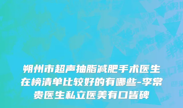 朔州市超声抽脂减肥手术医生在榜清单比较好的有哪些-李常贵医生私立医美有口皆碑