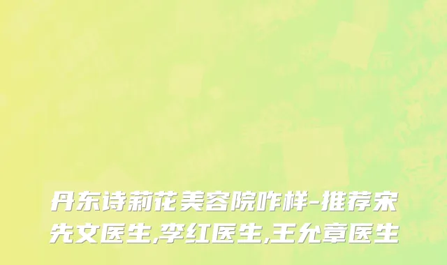 丹东诗莉花美容院咋样-推荐宋先文医生,李红医生,王允章医生
