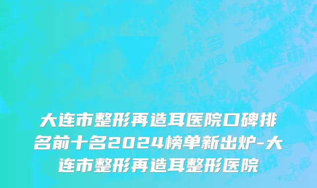 大连市整形再造耳医院口碑排名前十名2024榜单新出炉-大连市整形再造耳整形医院