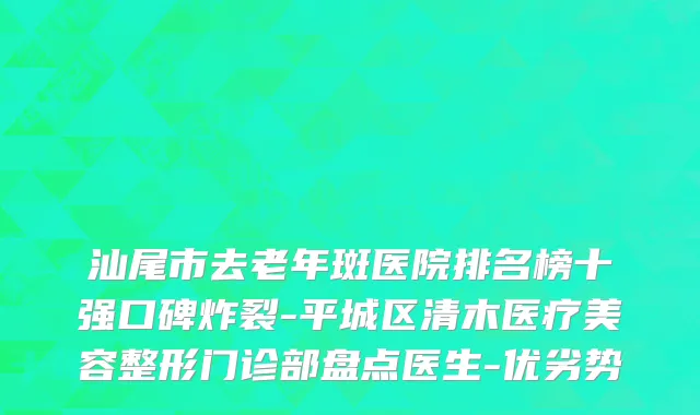 汕尾市去老年斑医院排名榜十强口碑炸裂-平城区清木医疗美容整形门诊部盘点医生-优劣势