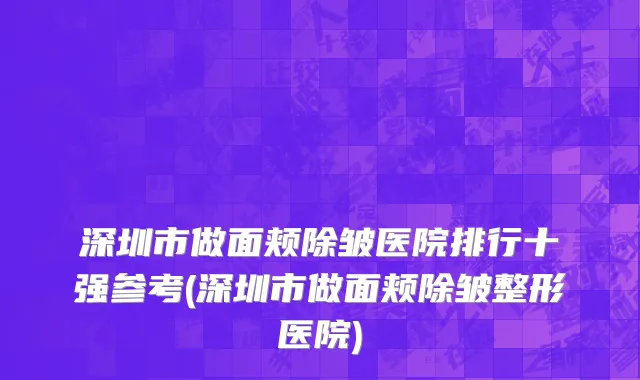 深圳市做面颊除皱医院排行十强参考(深圳市做面颊除皱整形医院)