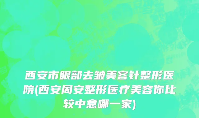 西安市眼部去皱美容针整形医院(西安周安整形医疗美容你比较中意哪一家)