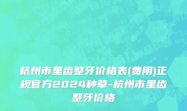 杭州市里齿整牙价格表(费用)正规官方2024种草-杭州市里齿整牙价格