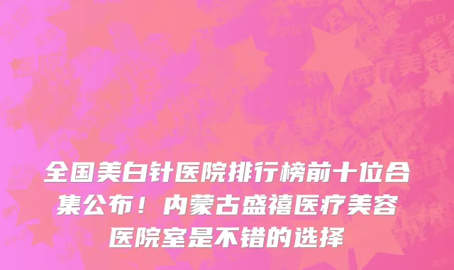 全国美白针医院排行榜前十位合集公布!内蒙古盛禧医疗美容医院室是不错的选择