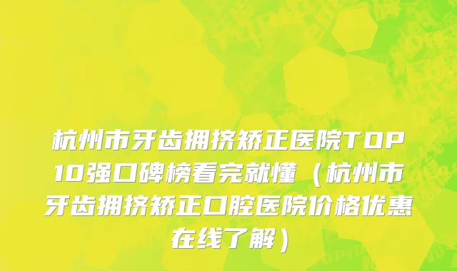 杭州市牙齿拥挤矫正医院TOP10强口碑榜看完就懂（杭州市牙齿拥挤矫正口腔医院价格优惠在线了解）