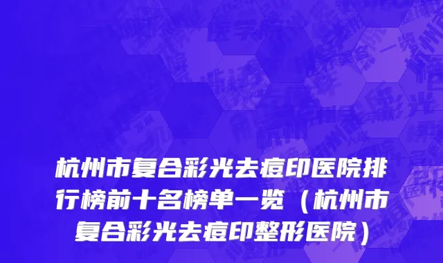 杭州市复合彩光去痘印医院排行榜前十名榜单一览（杭州市复合彩光去痘印整形医院）