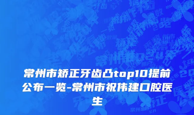 常州市矫正牙齿凸top10提前公布一览-常州市祝伟建口腔医生