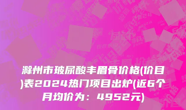 滁州市玻尿酸丰眉骨价格(价目)表2024热门项目出炉(近6个月均价为：4952元)