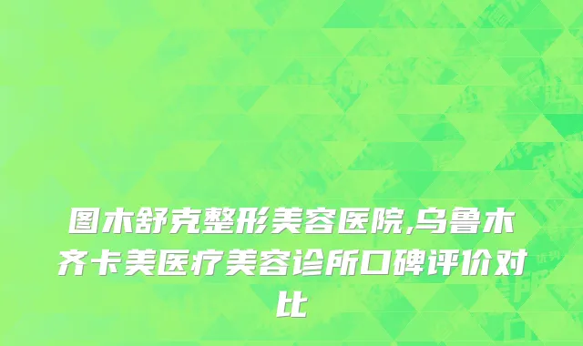 图木舒克整形美容医院,乌鲁木齐卡美医疗美容诊所口碑评价对比