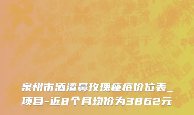 泉州市酒渣鼻玫瑰痤疮价位表_项目-近8个月均价为3862元