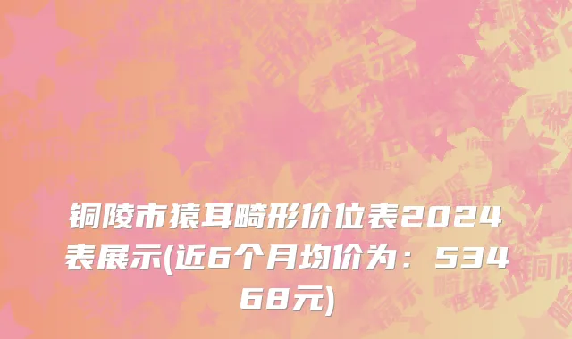 铜陵市猿耳畸形价位表2024表展示(近6个月均价为：53468元)