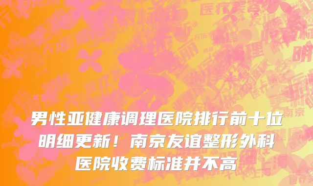 男性亚健康调理医院排行前十位明细更新!南京友谊整形外科医院收费标准并不高