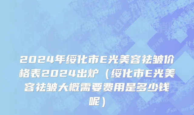 2024年绥化市E光美容祛皱价格表2024出炉（绥化市E光美容祛皱大概需要费用是多少钱呢）