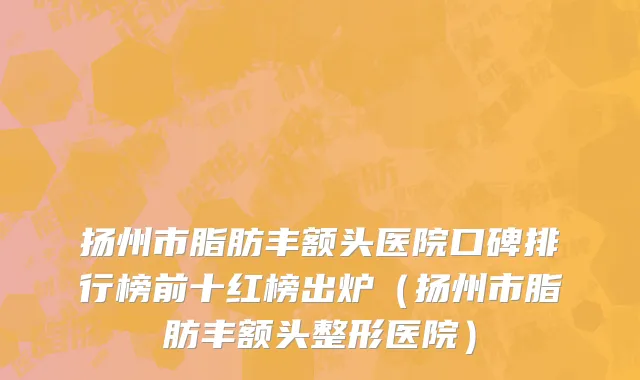 扬州市脂肪丰额头医院口碑排行榜前十红榜出炉（扬州市脂肪丰额头整形医院）