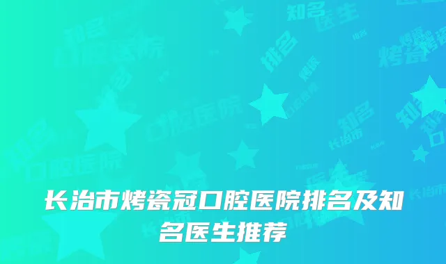 长治市烤瓷冠口腔医院排名及知名医生推荐