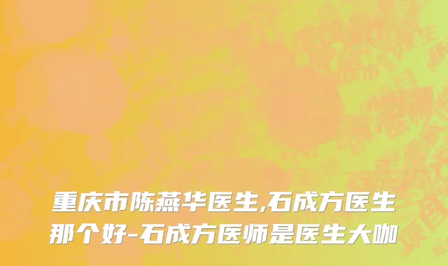 重庆市陈燕华医生,石成方医生那个好-石成方医师是医生大咖