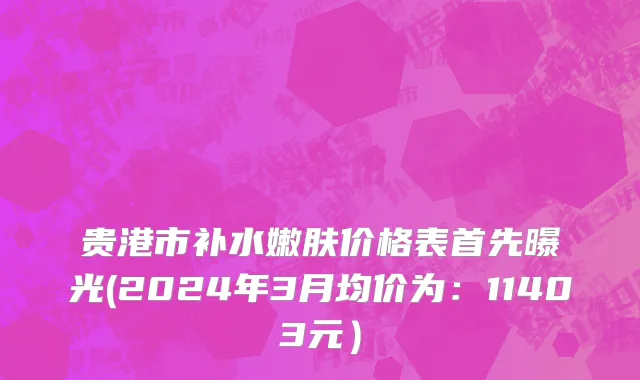 贵港市补水嫩肤价格表首先曝光(2024年3月均价为：11403元）