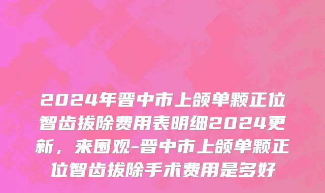 2024年晋中市上颌单颗正位智齿拔除费用表明细2024更新，来围观-晋中市上颌单颗正位智齿拔除手术费用是多好