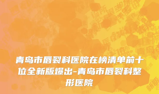 青岛市唇裂科医院在榜清单前十位全新版爆出-青岛市唇裂科整形医院