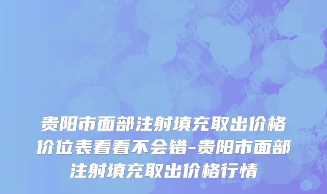 贵阳市面部注射填充取出价格价位表看看不会错-贵阳市面部注射填充取出价格行情